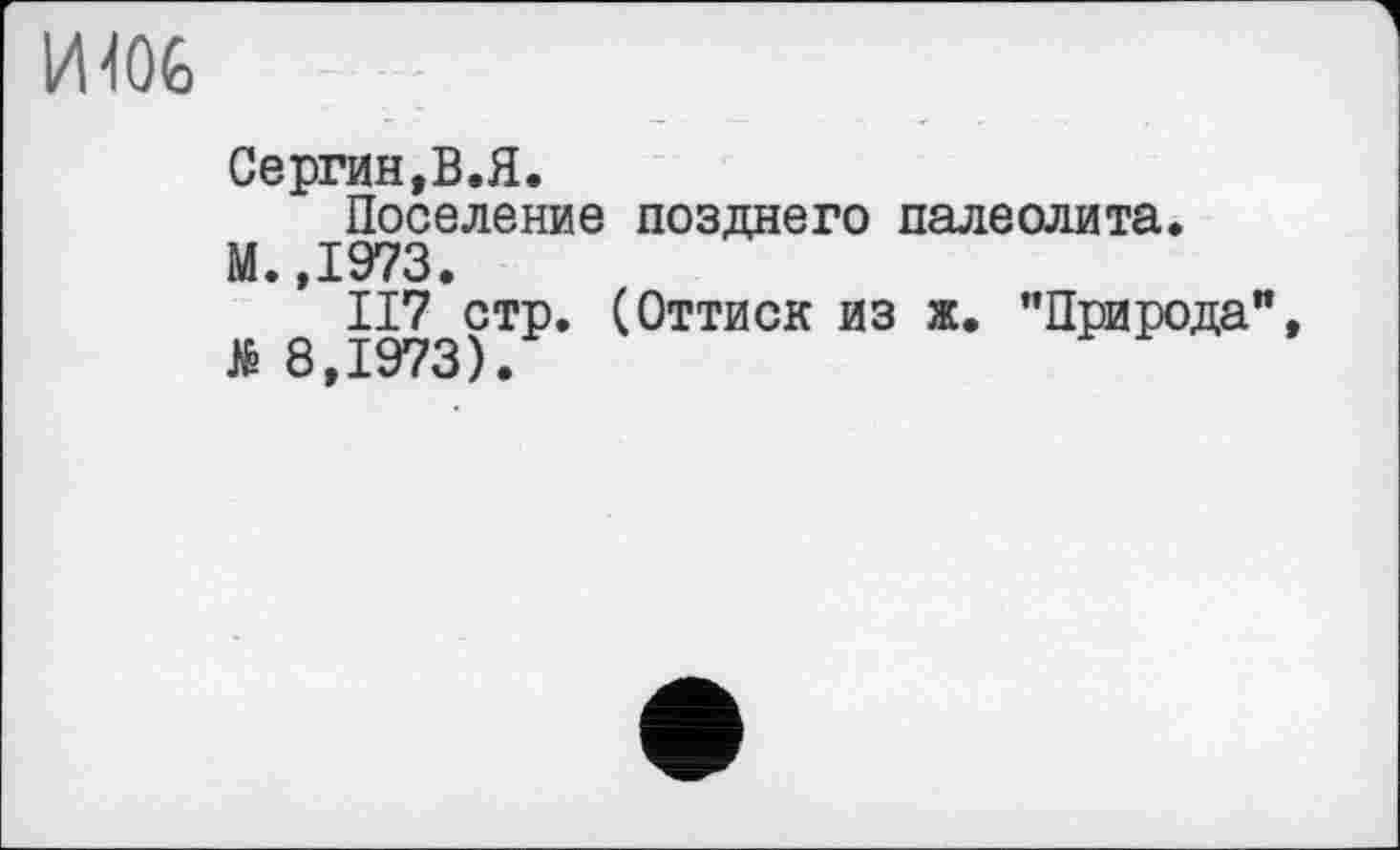 ﻿И106
Сергин,В.Я.
Поселение позднего палеолита.
М.,1973.
II7 стр. (Оттиск из ж. "Природа", Я 8,1973).